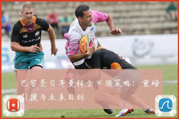 巴黎圣日耳曼转会市场策略：重磅引援与未来目标