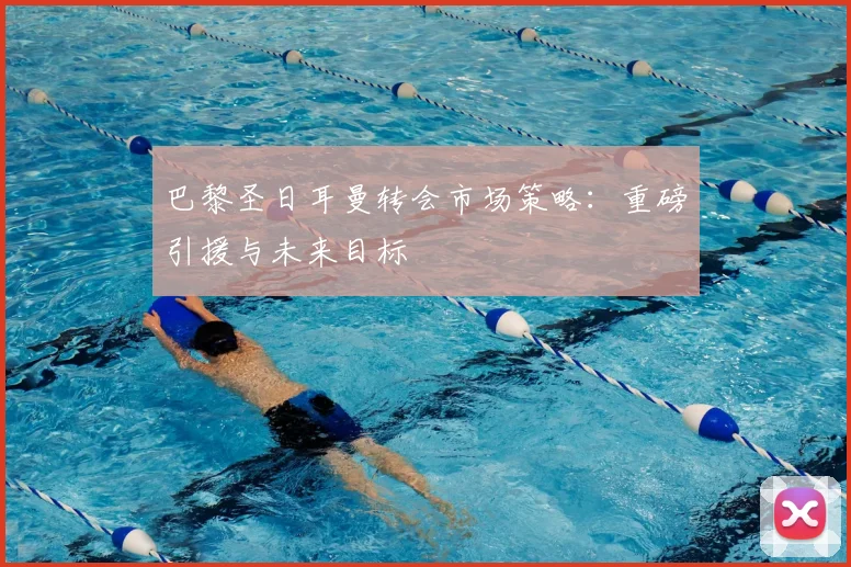 巴黎圣日耳曼转会市场策略：重磅引援与未来目标